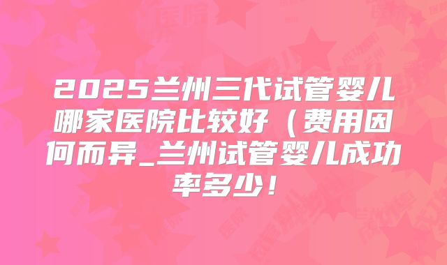 2025兰州三代试管婴儿哪家医院比较好（费用因何而异_兰州试管婴儿成功率多少！