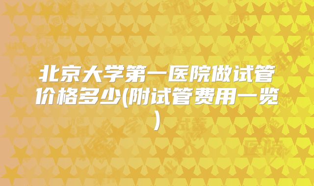 北京大学第一医院做试管价格多少(附试管费用一览)