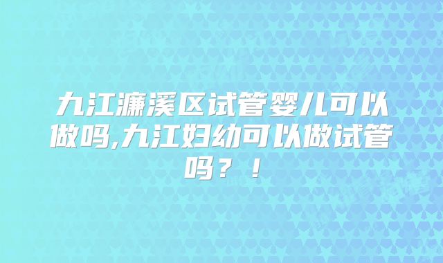 九江濂溪区试管婴儿可以做吗,九江妇幼可以做试管吗？！