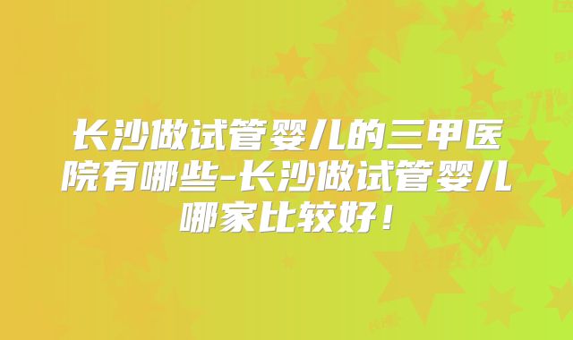 长沙做试管婴儿的三甲医院有哪些-长沙做试管婴儿哪家比较好！