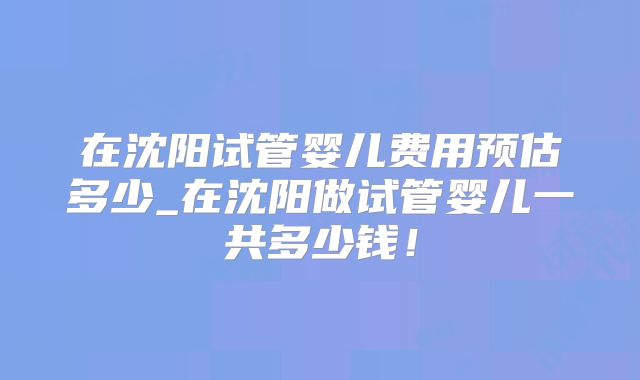 在沈阳试管婴儿费用预估多少_在沈阳做试管婴儿一共多少钱!
