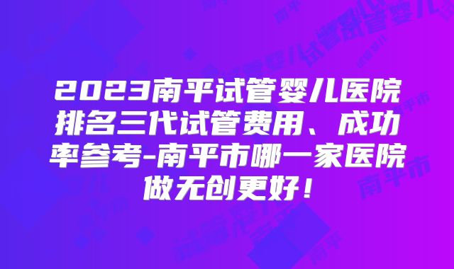 2023南平试管婴儿医院排名三代试管费用、成功率参考-南平市哪一家医院做无创更好！