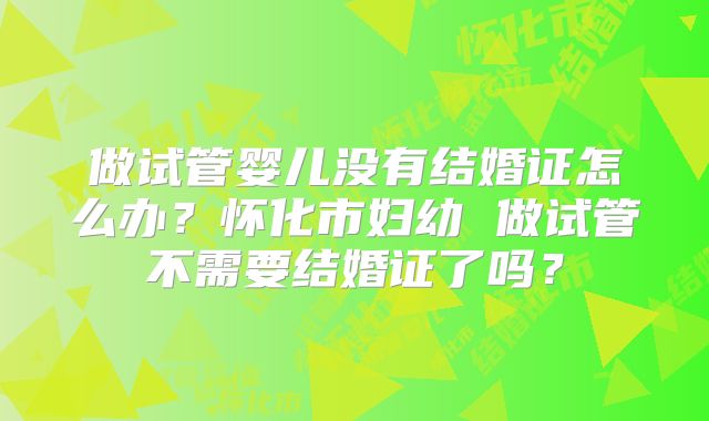 做试管婴儿没有结婚证怎么办？怀化市妇幼 做试管不需要结婚证了吗？