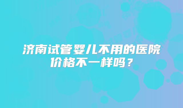 济南试管婴儿不用的医院价格不一样吗？