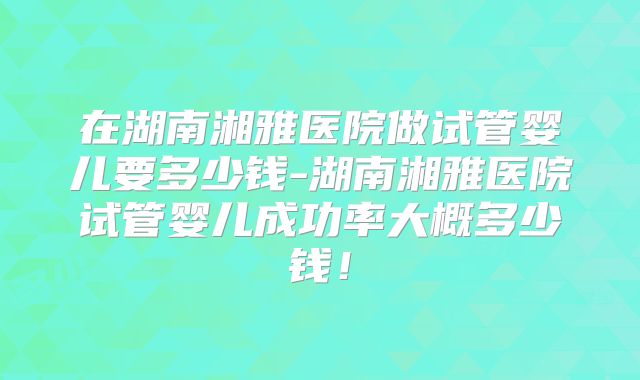 在湖南湘雅医院做试管婴儿要多少钱-湖南湘雅医院试管婴儿成功率大概多少钱！