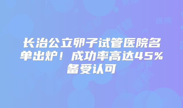 长治公立卵子试管医院名单出炉！成功率高达45%备受认可
