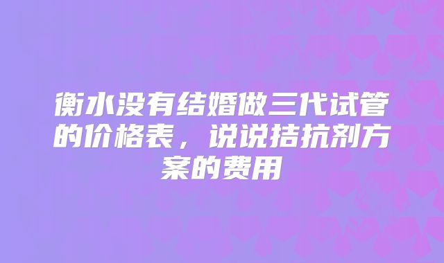 衡水没有结婚做三代试管的价格表，说说拮抗剂方案的费用