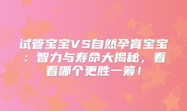 试管宝宝VS自然孕育宝宝：智力与寿命大揭秘，看看哪个更胜一筹！