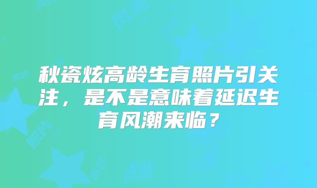 秋瓷炫高龄生育照片引关注,是不是意味着延迟生育风潮来临?