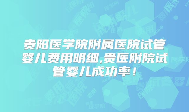 贵阳医学院附属医院试管婴儿费用明细,贵医附院试管婴儿成功率！