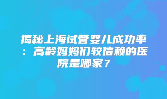 揭秘上海试管婴儿成功率:高龄妈妈们较信赖的医院是哪家?