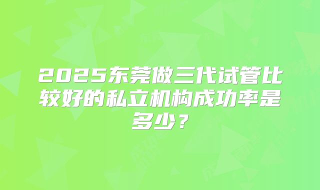 2025东莞做三代试管比较好的私立机构成功率是多少？