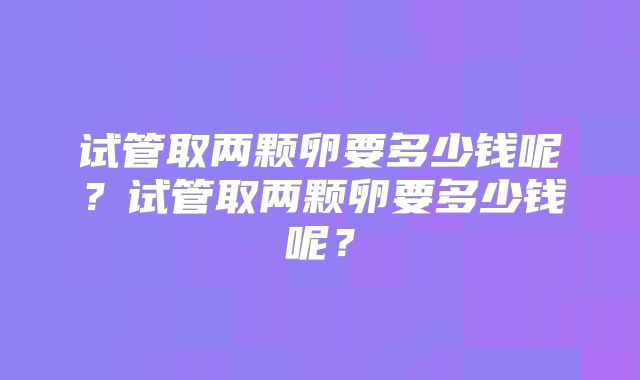 试管取两颗卵要多少钱呢?试管取两颗卵要多少钱呢?