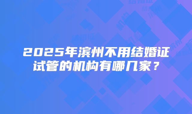 2025年滨州不用结婚证试管的机构有哪几家?