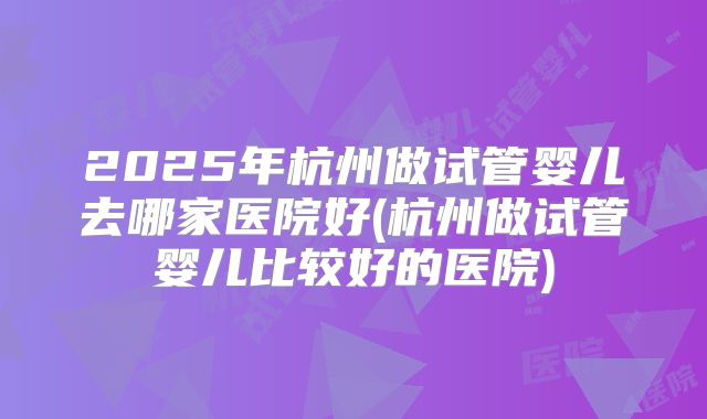2025年杭州做试管婴儿去哪家医院好(杭州做试管婴儿比较好的医院)