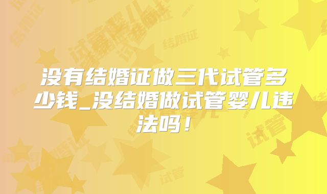没有结婚证做三代试管多少钱_没结婚做试管婴儿违法吗！