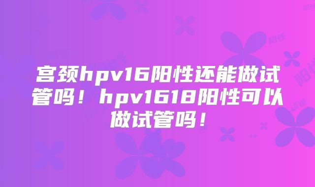 宫颈hpv16阳性还能做试管吗!hpv1618阳性可以做试管吗!
