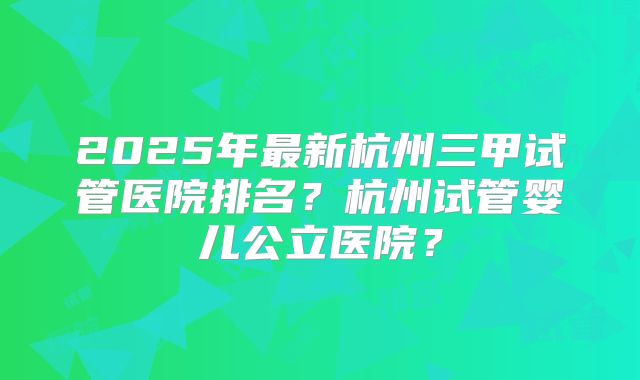 2025年最新杭州三甲试管医院排名？杭州试管婴儿公立医院？