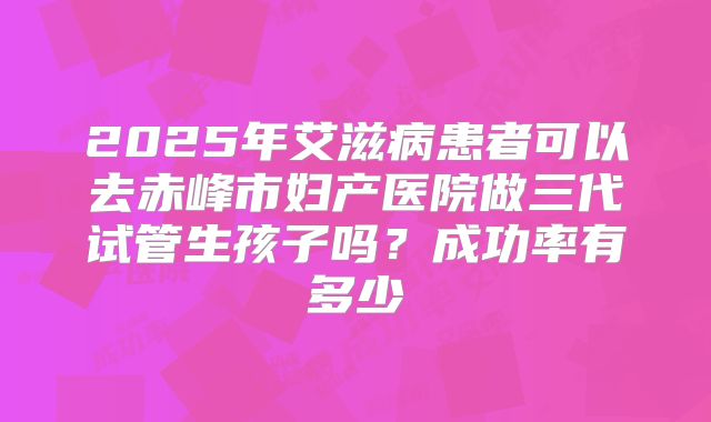 2025年艾滋病患者可以去赤峰市妇产医院做三代试管生孩子吗？成功率有多少