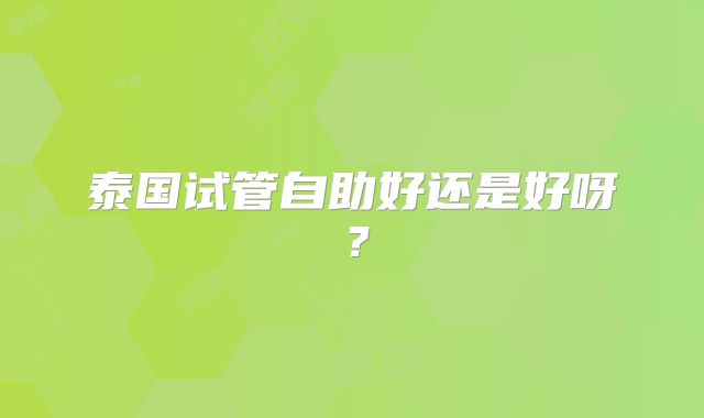 泰国试管自助好还是好呀？