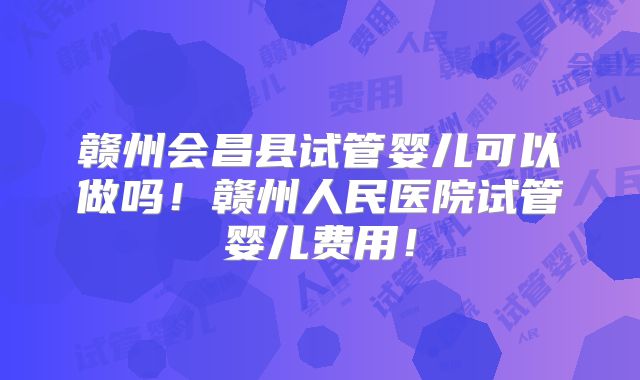 赣州会昌县试管婴儿可以做吗！赣州人民医院试管婴儿费用！
