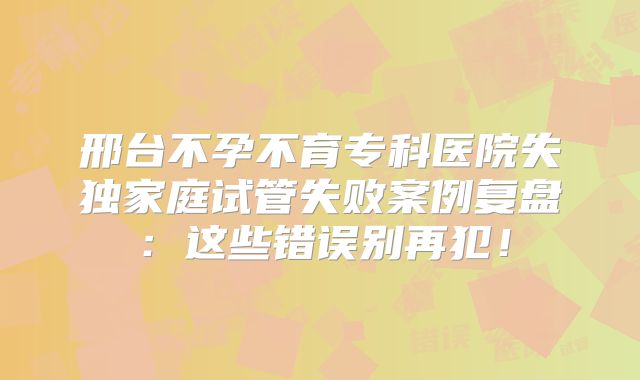 邢台不孕不育专科医院失独家庭试管失败案例复盘:这些错误别再犯!