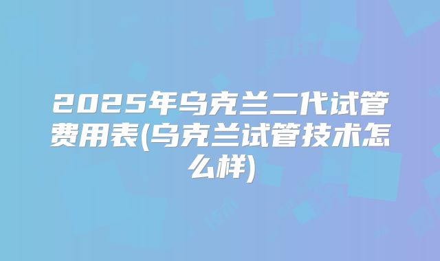 2025年乌克兰二代试管费用表(乌克兰试管技术怎么样)