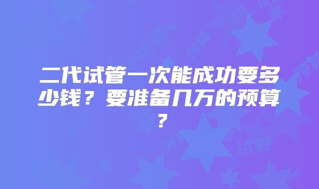 二代试管一次能成功要多少钱?要准备几万的预算?