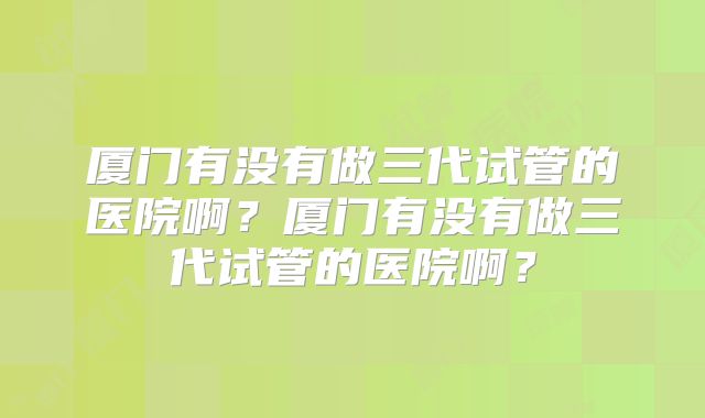 厦门有没有做三代试管的医院啊?厦门有没有做三代试管的医院啊?