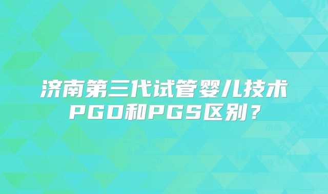 济南第三代试管婴儿技术PGD和PGS区别？