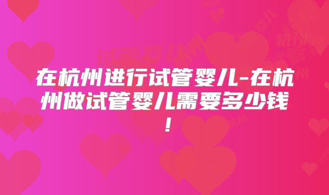 在杭州进行试管婴儿-在杭州做试管婴儿需要多少钱！