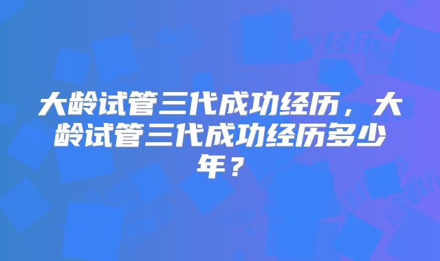 大龄试管三代成功经历,大龄试管三代成功经历多少年?
