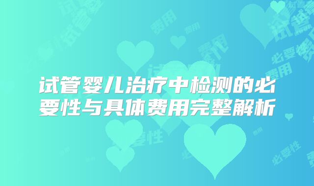 试管婴儿治疗中检测的必要性与具体费用完整解析