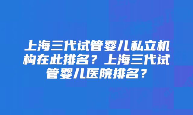 上海三代试管婴儿私立机构在此排名？上海三代试管婴儿医院排名？