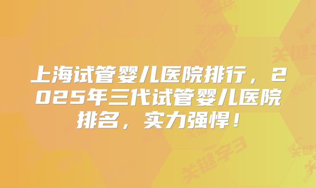 上海试管婴儿医院排行，2025年三代试管婴儿医院排名，实力强悍！