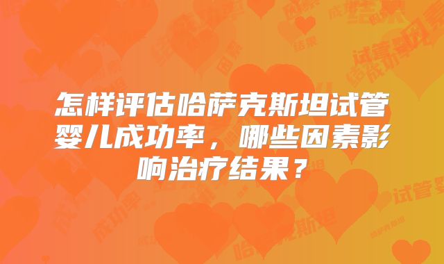 怎样评估哈萨克斯坦试管婴儿成功率，哪些因素影响治疗结果？