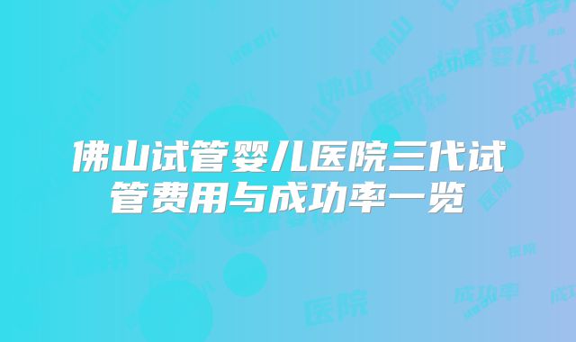 佛山试管婴儿医院三代试管费用与成功率一览