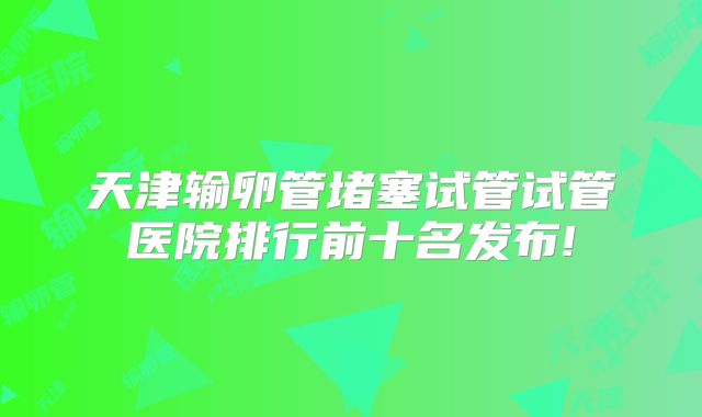 天津输卵管堵塞试管试管医院排行前十名发布!