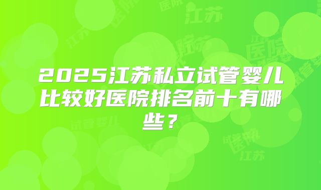 2025江苏私立试管婴儿比较好医院排名前十有哪些?