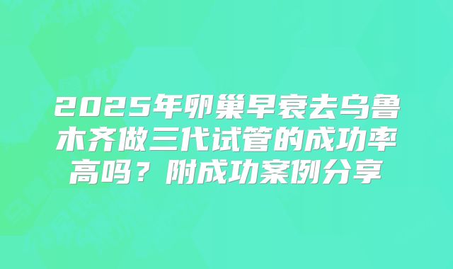 2025年卵巢早衰去乌鲁木齐做三代试管的成功率高吗？附成功案例分享