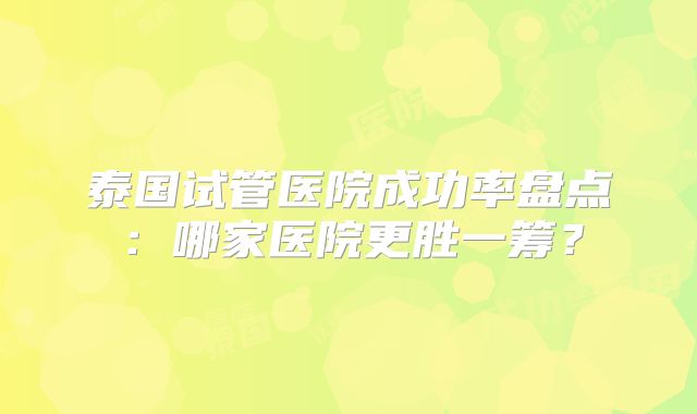 泰国试管医院成功率盘点:哪家医院更胜一筹?