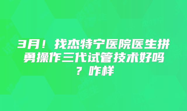 3月!找杰特宁医院医生拼勇操作三代试管技术好吗?咋样