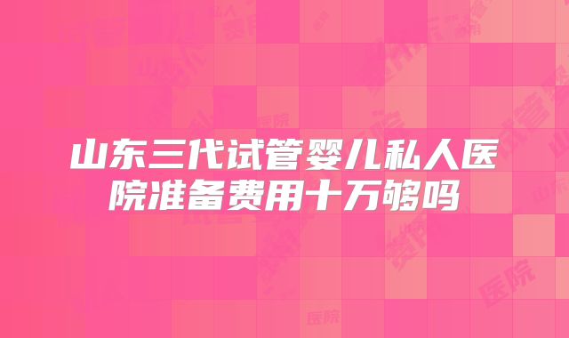 山东三代试管婴儿私人医院准备费用十万够吗
