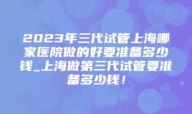 2023年三代试管上海哪家医院做的好要准备多少钱_上海做第三代试管要准备多少钱!
