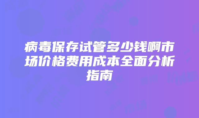 病毒保存试管多少钱啊市场价格费用成本全面分析指南