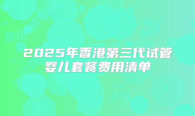 2025年香港第三代试管婴儿套餐费用清单