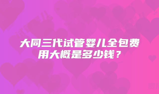 大同三代试管婴儿全包费用大概是多少钱？