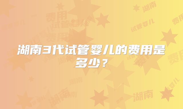 湖南3代试管婴儿的费用是多少？