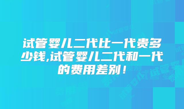 试管婴儿二代比一代贵多少钱,试管婴儿二代和一代的费用差别!