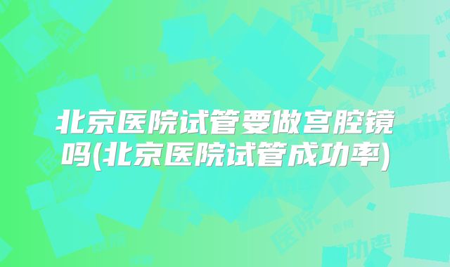 北京医院试管要做宫腔镜吗(北京医院试管成功率)